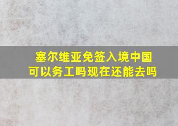 塞尔维亚免签入境中国可以务工吗现在还能去吗