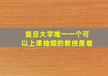 复旦大学唯一一个可以上课抽烟的教授是谁