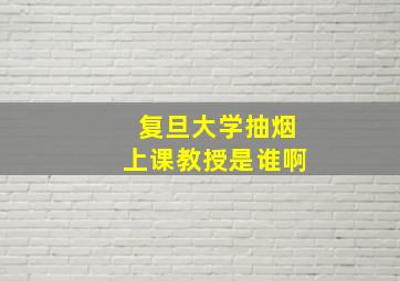 复旦大学抽烟上课教授是谁啊