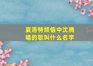 夏洛特烦恼中沈腾唱的歌叫什么名字