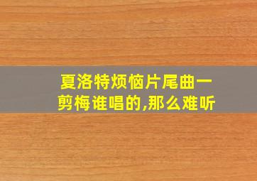 夏洛特烦恼片尾曲一剪梅谁唱的,那么难听