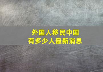 外国人移民中国有多少人最新消息