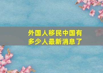 外国人移民中国有多少人最新消息了