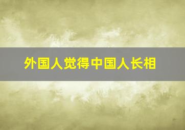 外国人觉得中国人长相