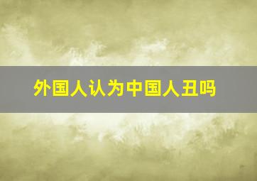 外国人认为中国人丑吗