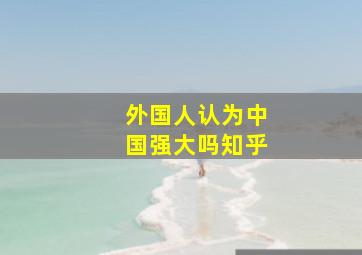 外国人认为中国强大吗知乎