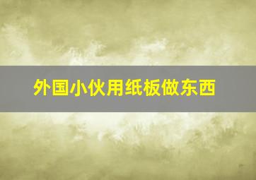 外国小伙用纸板做东西