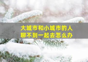 大城市和小城市的人聊不到一起去怎么办