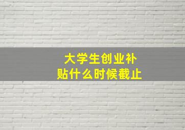 大学生创业补贴什么时候截止