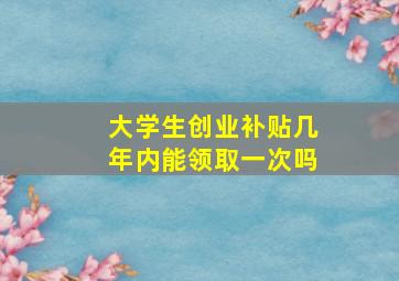 大学生创业补贴几年内能领取一次吗