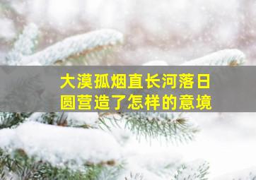 大漠孤烟直长河落日圆营造了怎样的意境