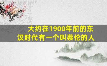 大约在1900年前的东汉时代有一个叫蔡伦的人