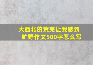 大西北的荒芜让我感到旷野作文500字怎么写