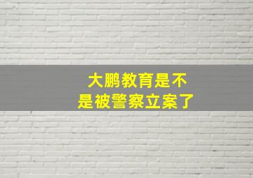 大鹏教育是不是被警察立案了