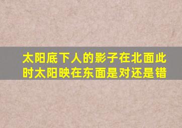 太阳底下人的影子在北面此时太阳映在东面是对还是错