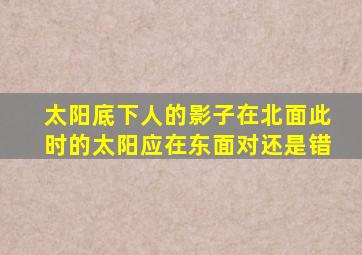 太阳底下人的影子在北面此时的太阳应在东面对还是错