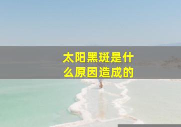 太阳黑斑是什么原因造成的