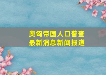 奥匈帝国人口普查最新消息新闻报道