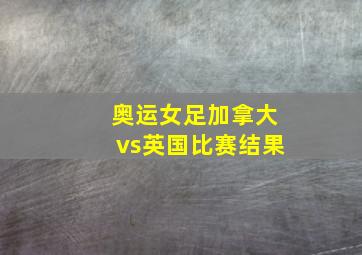 奥运女足加拿大vs英国比赛结果