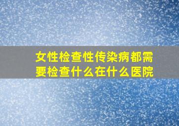 女性检查性传染病都需要检查什么在什么医院