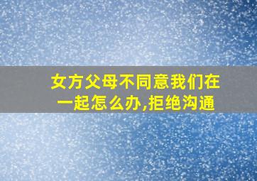 女方父母不同意我们在一起怎么办,拒绝沟通