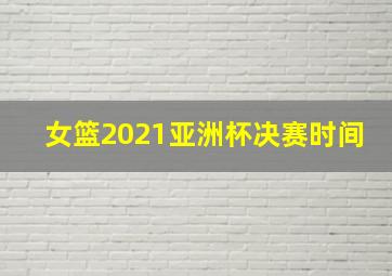 女篮2021亚洲杯决赛时间