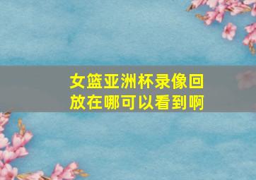 女篮亚洲杯录像回放在哪可以看到啊