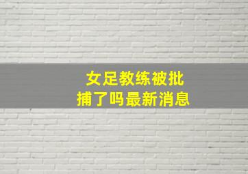 女足教练被批捕了吗最新消息