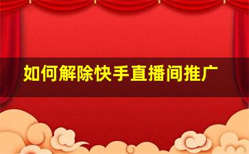 如何解除快手直播间推广