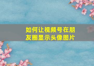 如何让视频号在朋友圈显示头像图片