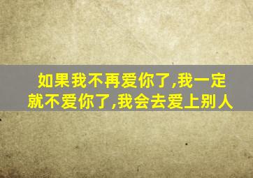 如果我不再爱你了,我一定就不爱你了,我会去爱上别人