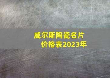 威尔斯陶瓷名片价格表2023年