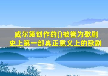 威尔第创作的()被誉为歌剧史上第一部真正意义上的歌剧