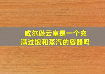 威尔逊云室是一个充满过饱和蒸汽的容器吗