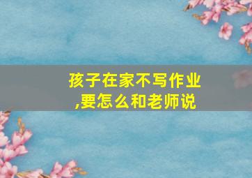 孩子在家不写作业,要怎么和老师说