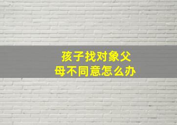 孩子找对象父母不同意怎么办