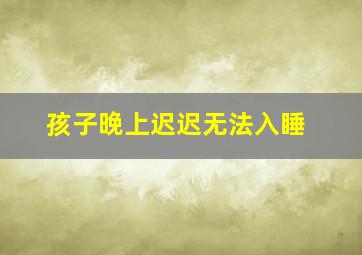 孩子晚上迟迟无法入睡