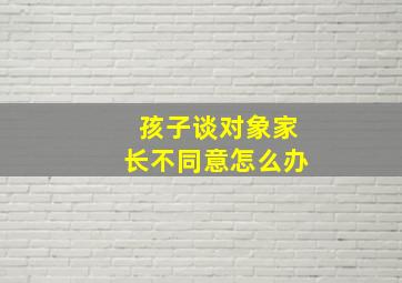 孩子谈对象家长不同意怎么办