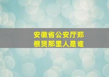 安徽省公安厅郑根贤那里人是谁