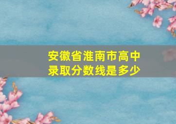 安徽省淮南市高中录取分数线是多少