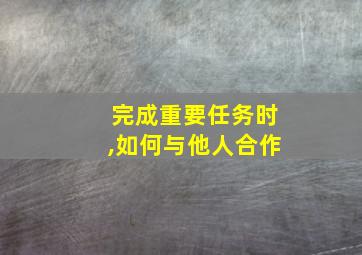 完成重要任务时,如何与他人合作