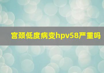 宫颈低度病变hpv58严重吗