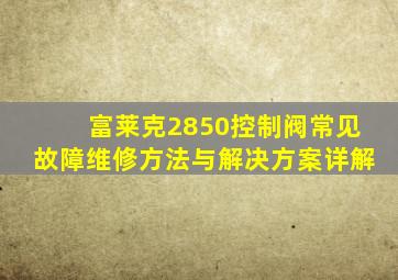 富莱克2850控制阀常见故障维修方法与解决方案详解