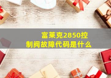 富莱克2850控制阀故障代码是什么