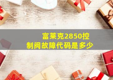 富莱克2850控制阀故障代码是多少