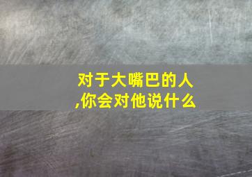 对于大嘴巴的人,你会对他说什么