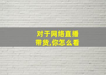 对于网络直播带货,你怎么看