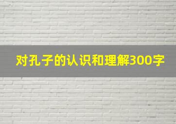 对孔子的认识和理解300字