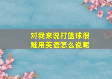 对我来说打篮球很难用英语怎么说呢