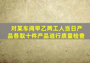 对某车间甲乙两工人当日产品各取十件产品进行质量检查